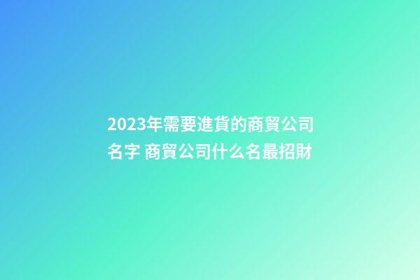 2023年需要進貨的商貿公司名字 商貿公司什么名最招財-第1張-公司起名-玄機派